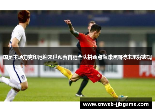 国足主场力克印尼迎来世预赛首胜全队拼劲点燃球迷期待未来好表现
