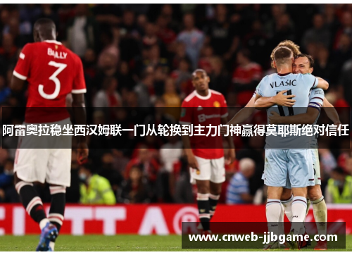 阿雷奥拉稳坐西汉姆联一门从轮换到主力门神赢得莫耶斯绝对信任