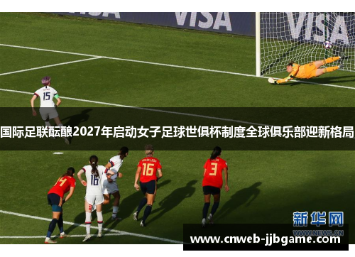 国际足联酝酿2027年启动女子足球世俱杯制度全球俱乐部迎新格局 国际足联酝酿2027年启动女子足球世俱杯制度全球俱乐部迎新格局