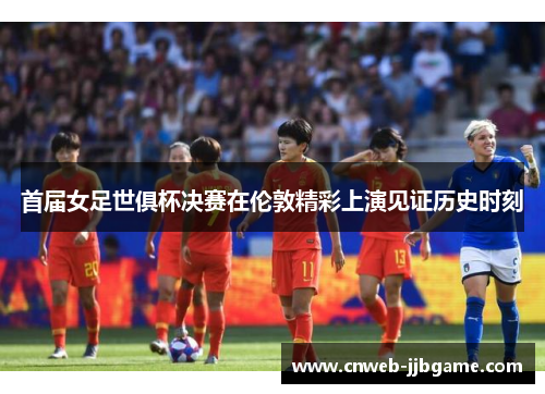 首届女足世俱杯决赛在伦敦精彩上演见证历史时刻